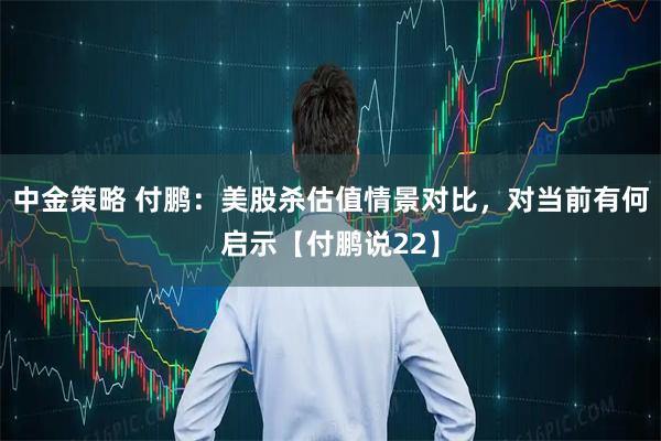 中金策略 付鹏：美股杀估值情景对比，对当前有何启示【付鹏说22】