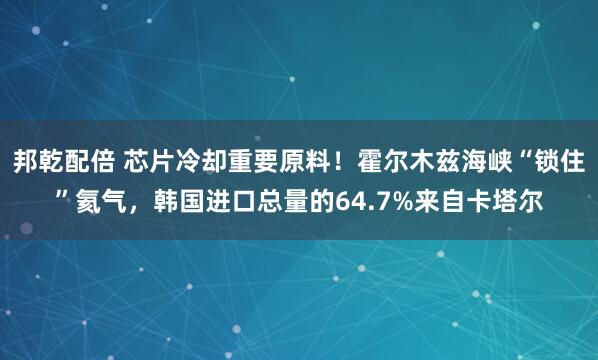 邦乾配倍 芯片冷却重要原料！霍尔木兹海峡“锁住”氦气，韩国进口总量的64.7%来自卡塔尔