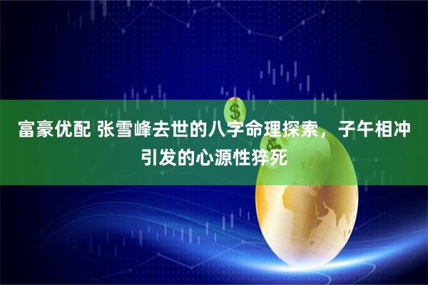 富豪优配 张雪峰去世的八字命理探索，子午相冲引发的心源性猝死
