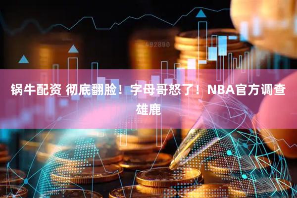 锅牛配资 彻底翻脸！字母哥怒了！NBA官方调查雄鹿