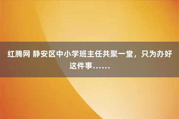 红腾网 静安区中小学班主任共聚一堂，只为办好这件事……